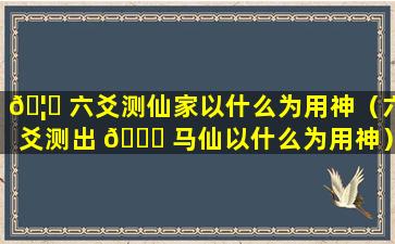 🦉 六爻测仙家以什么为用神（六爻测出 🐅 马仙以什么为用神）